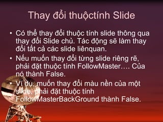 Thay đổi thuộctính Slide
• Có thể thay đổi thuộc tính slide thông qua
thay đổi Slide chủ. Tác động sẽ làm thay
đổi tất cả các slide liênquan.
• Nếu muốn thay đổi từng slide riêng rẽ,
phải đặt thuộc tính FollowMaster…. Của
nó thành False.
• Ví dụ, muốn thay đổi màu nền của một
slide, phải đặt thuộc tính
FollowMasterBackGround thành False.
 