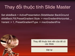Thay đổi thuộc tính Slide Master
Set slideBack = ActivePresentation.SlideMaster.BackGround
slideBack.Fill.PresetGradient Style := msoGradientHorizontal, _
Variant := 1, PresetGradientType := msoGradientFire
Thay ®æi thuéc tÝnh nÒn cña tÊt c¶
c¸c Slide
§Æt l¹i
 