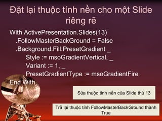 Đặt lại thuộc tính nền cho một Slide
riêng rẽ
With ActivePresentation.Slides(13)
.FollowMasterBackGround = False
.Background.Fill.PresetGradient _
Style := msoGradientVertical, _
Variant := 1, _
PresetGradientType := msoGradientFire
End With
Söa thuéc tÝnh nÒn cña Slide thø 13
Tr¶ l¹i thuéc tÝnh FollowMasterBackGround thµnh
True
 