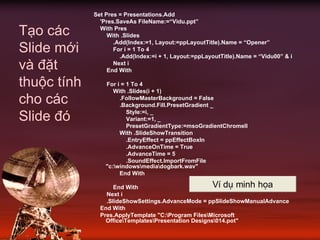 Set Pres = Presentations.Add
'Pres.SaveAs FileName:=“Vidu.ppt”
With Pres
With .Slides
.Add(Index:=1, Layout:=ppLayoutTitle).Name = “Opener”
For i = 1 To 4
.Add(Index:=i + 1, Layout:=ppLayoutTitle).Name = “Vidu00” & i
Next i
End With
For i = 1 To 4
With .Slides(i + 1)
.FollowMasterBackground = False
.Background.Fill.PresetGradient _
Style:=i, _
Variant:=1, _
PresetGradientType:=msoGradientChromeII
With .SlideShowTransition
.EntryEffect = ppEffectBoxIn
.AdvanceOnTime = True
.AdvanceTime = 5
.SoundEffect.ImportFromFile
"c:windowsmediadogbark.wav"
End With
End With
Next i
.SlideShowSettings.AdvanceMode = ppSlideShowManualAdvance
End With
Pres.ApplyTemplate "C:Program FilesMicrosoft
OfficeTemplatesPresentation Designs014.pot"
Tạo các
Slide mới
và đặt
thuộc tính
cho các
Slide đó
VÝ dô minh häa
 