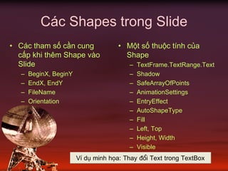 Các Shapes trong Slide
• Các tham số cần cung
cấp khi thêm Shape vào
Slide
– BeginX, BeginY
– EndX, EndY
– FileName
– Orientation
• Một số thuộc tính của
Shape
– TextFrame.TextRange.Text
– Shadow
– SafeArrayOfPoints
– AnimationSettings
– EntryEffect
– AutoShapeType
– Fill
– Left, Top
– Height, Width
– Visible
VÝ dô minh häa: Thay ®æi Text trong TextBox
 