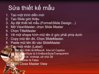 1. Tạo một trình diễn mới
2. Tạo Slide giới thiệu
3. Áp đặt thiết kế mẫu (FormatSlide Design…)
4. Mở ViewMaster, chọn Slide Master
5. Chọn TitleMaster
6. Vẽ một shape hình mũi tên ở góc phải phía dưới
7. Copy mũi tên đó. Chọn SlideMaster.
8. Paste mũi tên đó vào SlideMaster
9. Tạo một nhãn (Label)
1. Đặt tên nhãn là lbResult. Xóa bỏ Caption
2. Đặt BackStyle là 0-fmBackStyleTransparent
3. Đặt Font là .VnArial, cỡ chữ 28
4. Đặt Visible là False
10.Chọn Close Master View
Sửa thiết kế mẫu
 