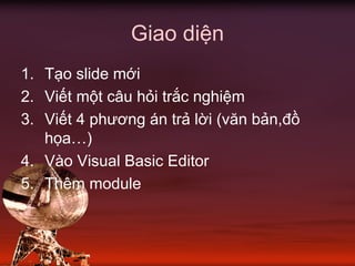 Giao diện
1. Tạo slide mới
2. Viết một câu hỏi trắc nghiệm
3. Viết 4 phương án trả lời (văn bản,đồ
họa…)
4. Vào Visual Basic Editor
5. Thêm module
 