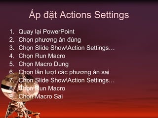 Áp đặt Actions Settings
1. Quay lại PowerPoint
2. Chọn phương án đúng
3. Chọn Slide ShowAction Settings…
4. Chọn Run Macro
5. Chọn Macro Dung
6. Chọn lần lượt các phương án sai
7. Chọn Slide ShowAction Settings…
8. Chọn Run Macro
9. Chọn Macro Sai
 
