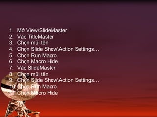 1. Mở ViewSlideMaster
2. Vào TitleMaster
3. Chọn mũi tên
4. Chọn Slide ShowAction Settings…
5. Chọn Run Macro
6. Chọn Macro Hide
7. Vào SlideMaster
8. Chọn mũi tên
9. Chọn Slide ShowAction Settings…
10.Chọn Run Macro
11.Chọn Macro Hide
 