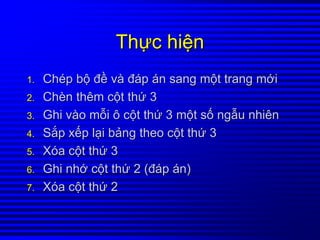 ThThựựcc hihiệệnn
1.1. ChChéépp bbộộ đđềề vvàà đđáápp áánn sangsang mmộộtt trangtrang mmớớii
2.2. ChChèènn thêmthêm ccộộtt ththứứ 33
3.3. GhiGhi vvààoo mmỗỗii ôô ccộộtt ththứứ 33 mmộộtt ssốố ngngẫẫuu nhiênnhiên
4.4. SSắắpp xxếếpp llạạii bbảảngng theotheo ccộộtt ththứứ 33
5.5. XXóóaa ccộộtt ththứứ 33
6.6. GhiGhi nhnhớớ ccộộtt ththứứ 2 (2 (đđáápp áánn))
7.7. XXóóaa ccộộtt ththứứ 22
 