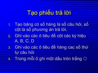 TTạạoo phiphiếếuu trtrảả llờờii
1.1. TTạạoo bbảảngng ccóó ssốố hhààngng llàà ssốố câucâu hhỏỏii,, ssốố
ccộộtt llàà ssốố phươngphương áánn trtrảả llớớii..
2.2. GhiGhi vvààoo ccáácc ôô tiêutiêu đđềề ccộộtt ccáácc kýký hihiệệuu
A, B, C, DA, B, C, D
3.3. GhiGhi vvààoo ccáácc ôô tiêutiêu đđềề hhààngng caccac ssốố ththứứ
ttựự câucâu hhỏỏii
4.4. TrongTrong mmỗỗii ôô ghighi mmộộtt ddấấuu tròntròn trtrắắngng
 