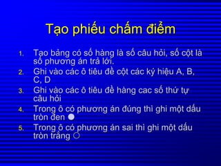 TTạạoo phiphiếếuu chchấấmm điđiểểmm
1.1. TTạạoo bbảảngng ccóó ssốố hhààngng llàà ssốố câucâu hhỏỏii,, ssốố ccộộtt llàà
ssốố phươngphương áánn trtrảả llớớii..
2.2. GhiGhi vvààoo ccáácc ôô tiêutiêu đđềề ccộộtt ccáácc kýký hihiệệuu A, B,A, B,
C, DC, D
3.3. GhiGhi vvààoo ccáácc ôô tiêutiêu đđềề hhààngng caccac ssốố ththứứ ttựự
câucâu hhỏỏii
4.4. TrongTrong ôô ccóó phươngphương áánn đđúúngng ththìì ghighi mmộộtt ddấấuu
tròntròn đenđen
5.5. TrongTrong ôô ccóó phươngphương áánn saisai ththìì ghighi mmộộtt ddấấuu
tròntròn trtrắắngng
 