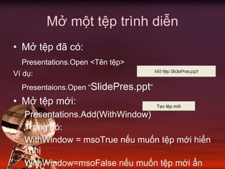 Mở một tệp trình diễn
• Mở tệp đã có:
Presentations.Open <Tên tệp>
Ví dụ:
Presentaions.Open “SlidePres.ppt”
• Mở tệp mới:
Presentations.Add(WithWindow)
Trong đó:
WithWindow = msoTrue nếu muốn tệp mới hiển
thị
WithWindow=msoFalse nếu muốn tệp mới ẩn
T¹o tÖp míi
Më tÖp SlidePres.ppt
 