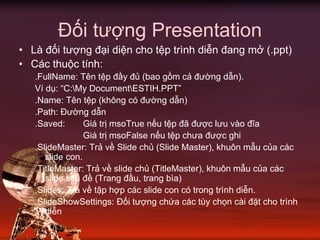 Đối tượng Presentation
• Là đối tượng đại diện cho tệp trình diễn đang mở (.ppt)
• Các thuộc tính:
.FullName: Tên tệp đầy đủ (bao gồm cả đường dẫn).
Ví dụ: “C:My DocumentESTIH.PPT”
.Name: Tên tệp (không có đường dẫn)
.Path: Đường dẫn
.Saved: Giá trị msoTrue nếu tệp đã được lưu vào đĩa
Giá trị msoFalse nếu tệp chưa được ghi
.SlideMaster: Trả về Slide chủ (Slide Master), khuôn mẫu của các
slide con.
.TitleMaster: Trả về slide chủ (TitleMaster), khuôn mẫu của các
slide tiêu đề (Trang đầu, trang bìa)
.Slides: Trả về tập hợp các slide con có trong trình diễn.
.SlideShowSettings: Đối tượng chứa các tùy chọn cài đặt cho trình
diễn
 
