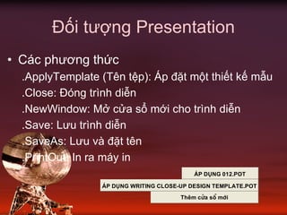 Đối tượng Presentation
• Các phương thức
.ApplyTemplate (Tên tệp): Áp đặt một thiết kế mẫu
.Close: Đóng trình diễn
.NewWindow: Mở cửa sổ mới cho trình diễn
.Save: Lưu trình diễn
.SaveAs: Lưu và đặt tên
.PrintOut: In ra máy in
¸p dông 012.pot
¸p dông Writing close-up design template.pot
Thªm cöa sæ míi
 