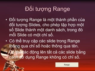 Đối tượng Range
• Đối tượng Range là một thành phần của
đối tượng Slides, cho phép tập hợp một
số Slide thành một danh sách, trong đó
mỗi Slide có một chỉ số.
• Có thể truy cập các slide trong Range
thông qua chỉ số hoặc thông qua tên.
• Có thể tác động lên tất cả các slide bằng
cách sử dụng Range không có chỉ số.
Range
 