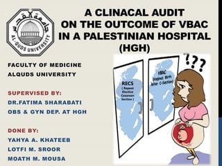 A CLINACAL AUDIT
ON THE OUTCOME OF VBAC
IN A PALESTINIAN HOSPITAL
(HGH)
FACULTY OF MEDICINE
ALQUDS UNIVERSITY
SUPERVISED BY:
DR.FATIMA SHARABATI
OBS & GYN DEP. AT HGH
DONE BY:
YAHYA A. KHATEEB
LOTFI M. SROOR
MOATH M. MOUSA
RECS
( Repeat
Elective
Cesarean
Section )
 