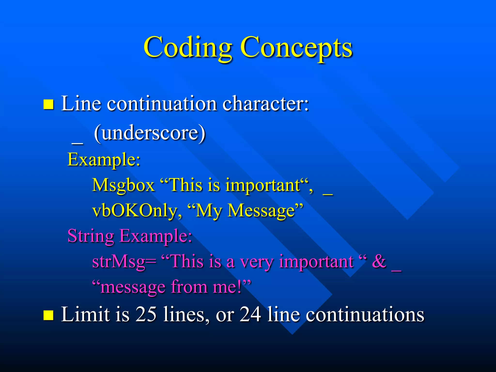 Coding Concepts
   Line continuation character:
     _ (underscore)
    Example:
       Msgbox “This is important“, _
       vbOKOnly, “My Message”
    String Example:
       strMsg= “This is a very important “ & _
       “message from me!”
   Limit is 25 lines, or 24 line continuations
 