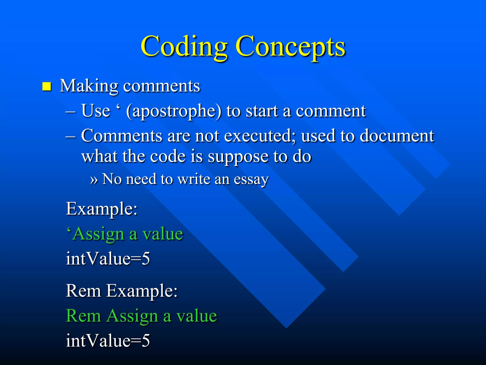 Coding Concepts
   Making comments
    – Use „ (apostrophe) to start a comment
    – Comments are not executed; used to document
      what the code is suppose to do
       » No need to write an essay
    Example:
    „Assign a value
    intValue=5
    Rem Example:
    Rem Assign a value
    intValue=5
 
