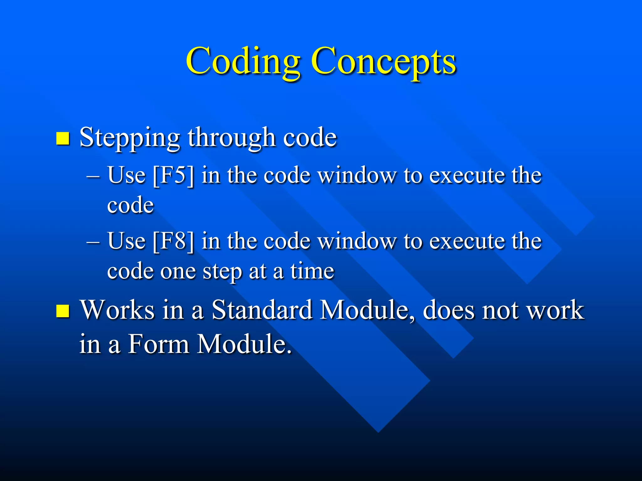 Coding Concepts
   Stepping through code
    – Use [F5] in the code window to execute the
      code
    – Use [F8] in the code window to execute the
      code one step at a time
   Works in a Standard Module, does not work
    in a Form Module.
 