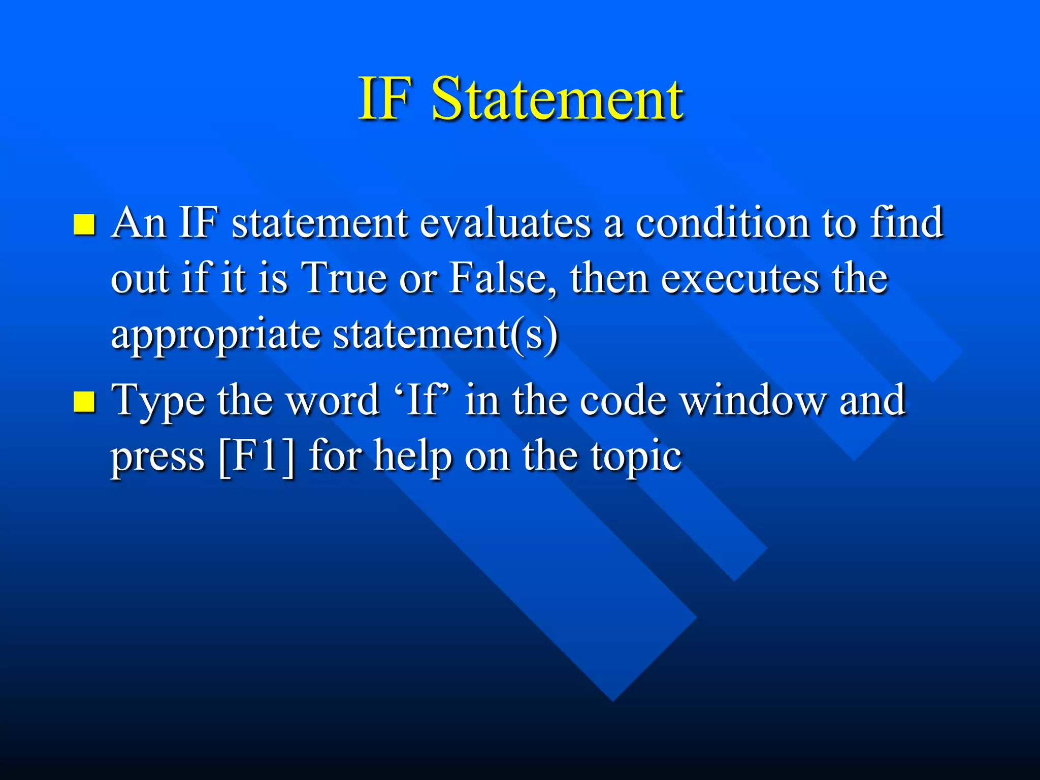 IF Statement
 An IF statement evaluates a condition to find
  out if it is True or False, then executes the
  appropriate statement(s)
 Type the word „If‟ in the code window and
  press [F1] for help on the topic
 