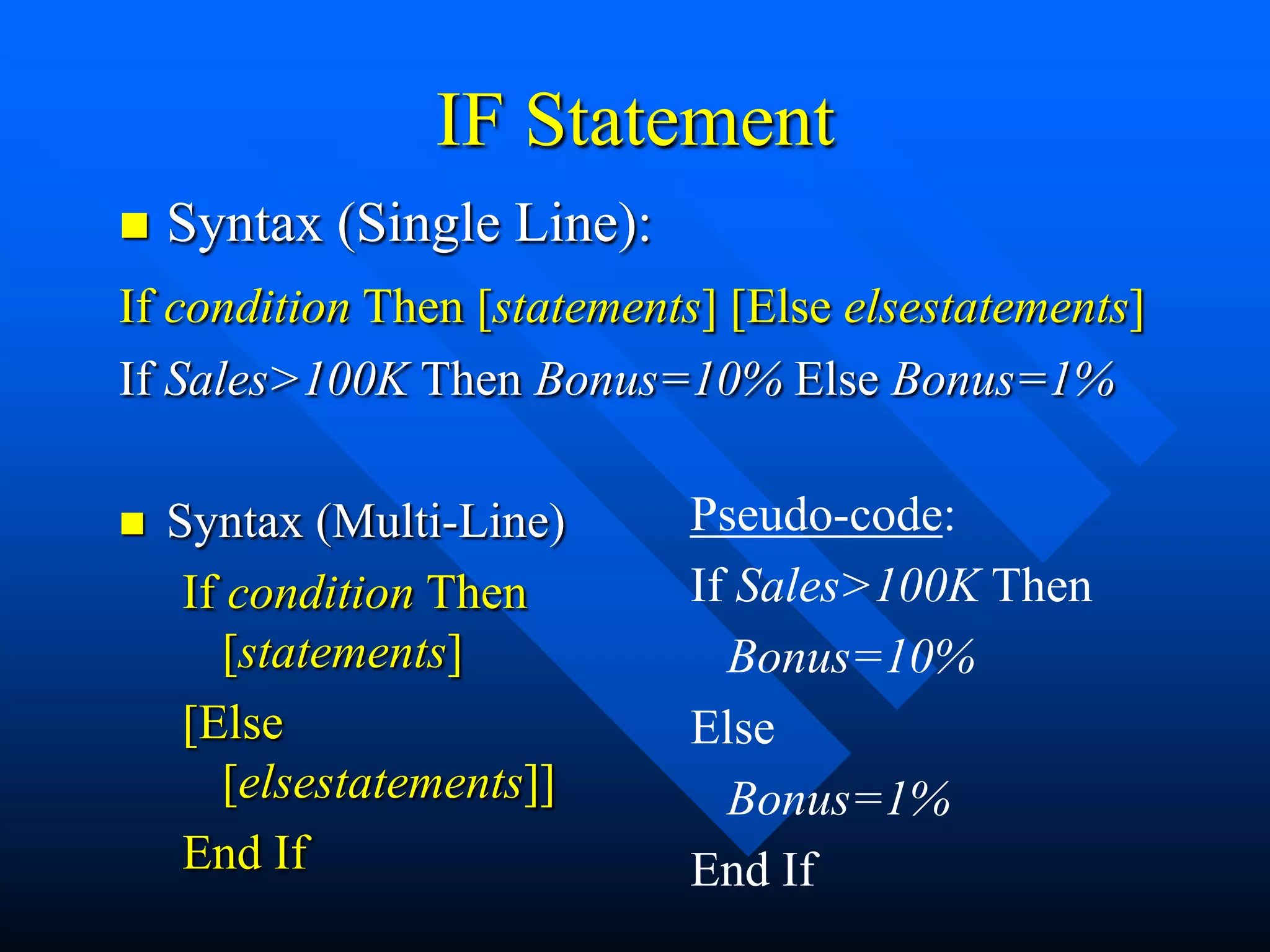 IF Statement
   Syntax (Single Line):
If condition Then [statements] [Else elsestatements]
If Sales>100K Then Bonus=10% Else Bonus=1%

   Syntax (Multi-Line)     Pseudo-code:
     If condition Then      If Sales>100K Then
        [statements]          Bonus=10%
     [Else                  Else
        [elsestatements]]     Bonus=1%
     End If                 End If
 