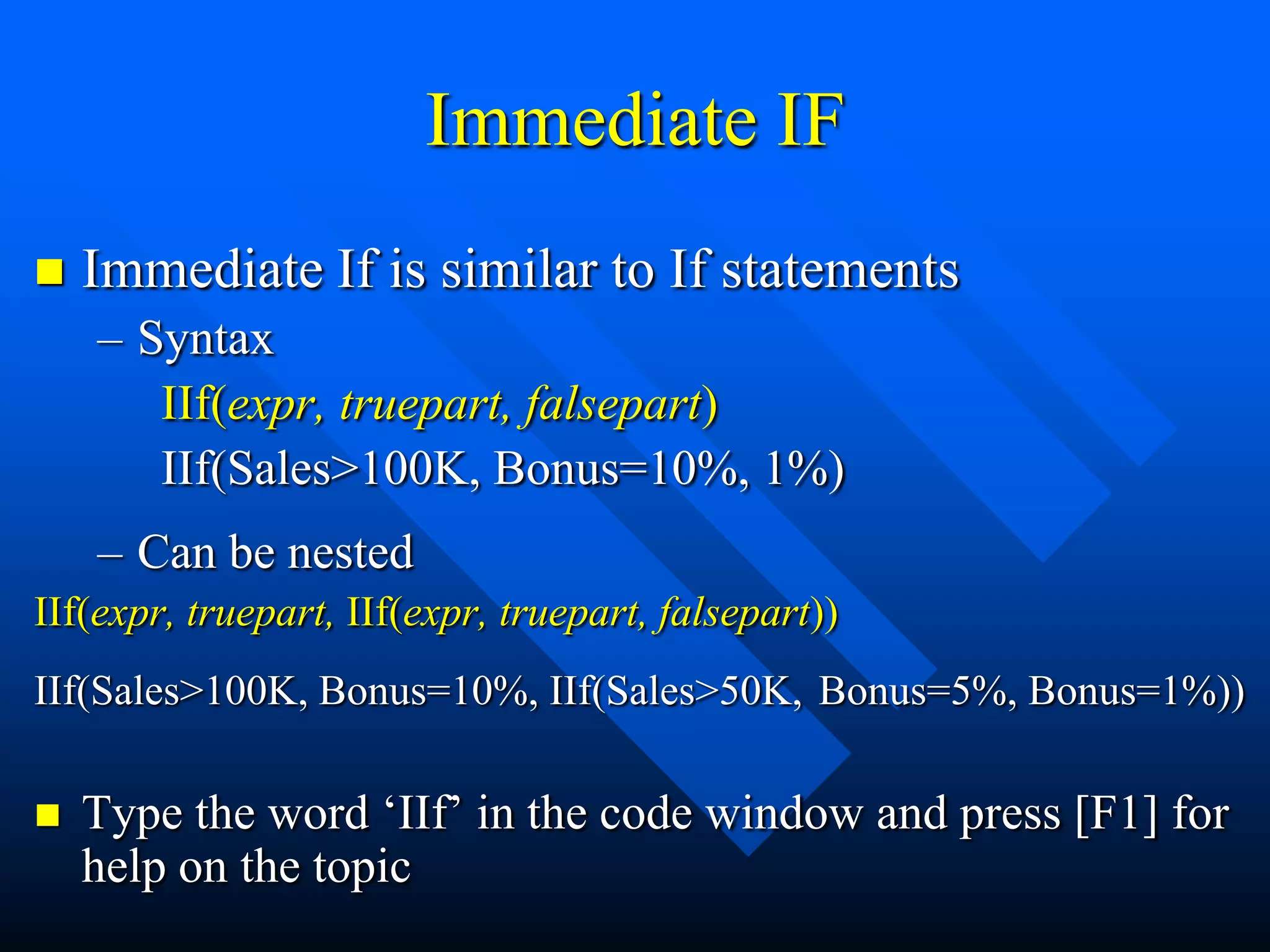Immediate IF
   Immediate If is similar to If statements
    – Syntax
       IIf(expr, truepart, falsepart)
       IIf(Sales>100K, Bonus=10%, 1%)
    – Can be nested
IIf(expr, truepart, IIf(expr, truepart, falsepart))
IIf(Sales>100K, Bonus=10%, IIf(Sales>50K, Bonus=5%, Bonus=1%))

   Type the word „IIf‟ in the code window and press [F1] for
    help on the topic
 