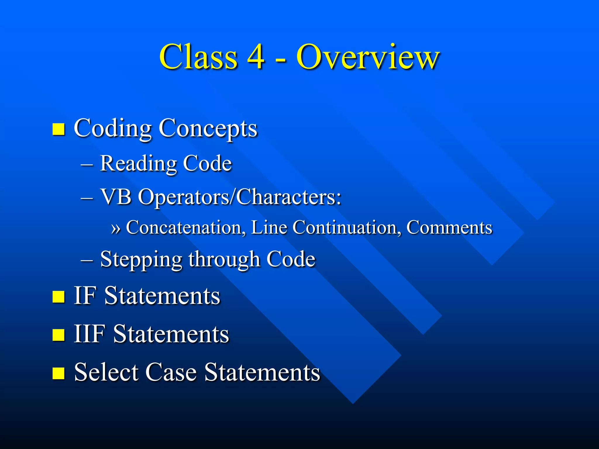 Class 4 - Overview
   Coding Concepts
    – Reading Code
    – VB Operators/Characters:
       » Concatenation, Line Continuation, Comments
    – Stepping through Code
 IF Statements
 IIF Statements
 Select Case Statements
 