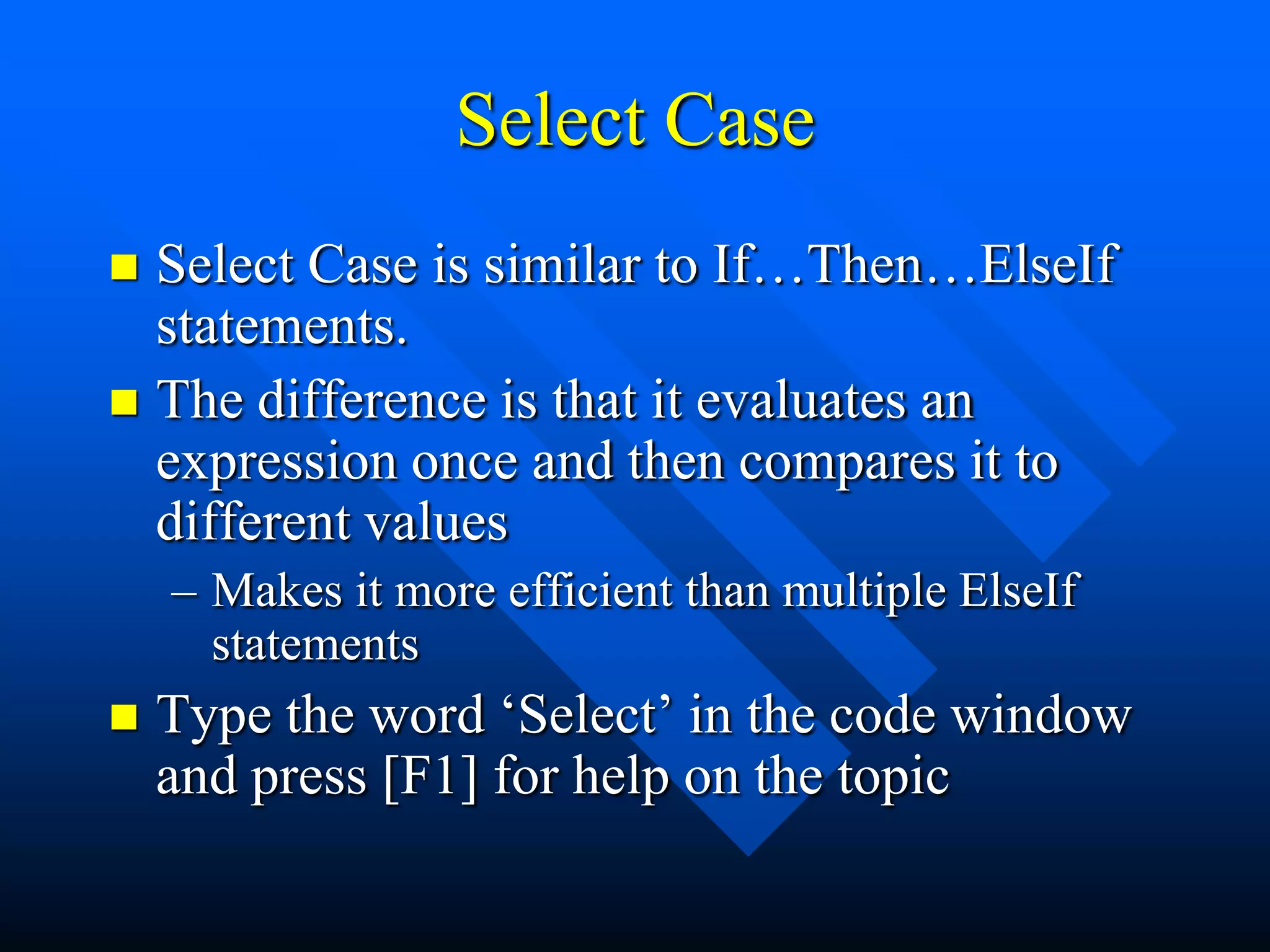 Select Case
 Select Case is similar to If…Then…ElseIf
  statements.
 The difference is that it evaluates an
  expression once and then compares it to
  different values
    – Makes it more efficient than multiple ElseIf
      statements
   Type the word „Select‟ in the code window
    and press [F1] for help on the topic
 