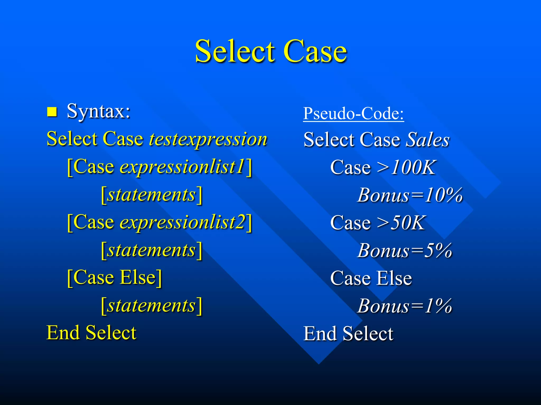 Select Case
 Syntax:                    Pseudo-Code:
Select Case testexpression   Select Case Sales
  [Case expressionlist1]        Case >100K
       [statements]                 Bonus=10%
  [Case expressionlist2]        Case >50K
       [statements]                 Bonus=5%
  [Case Else]                   Case Else
       [statements]                 Bonus=1%
End Select                   End Select
 