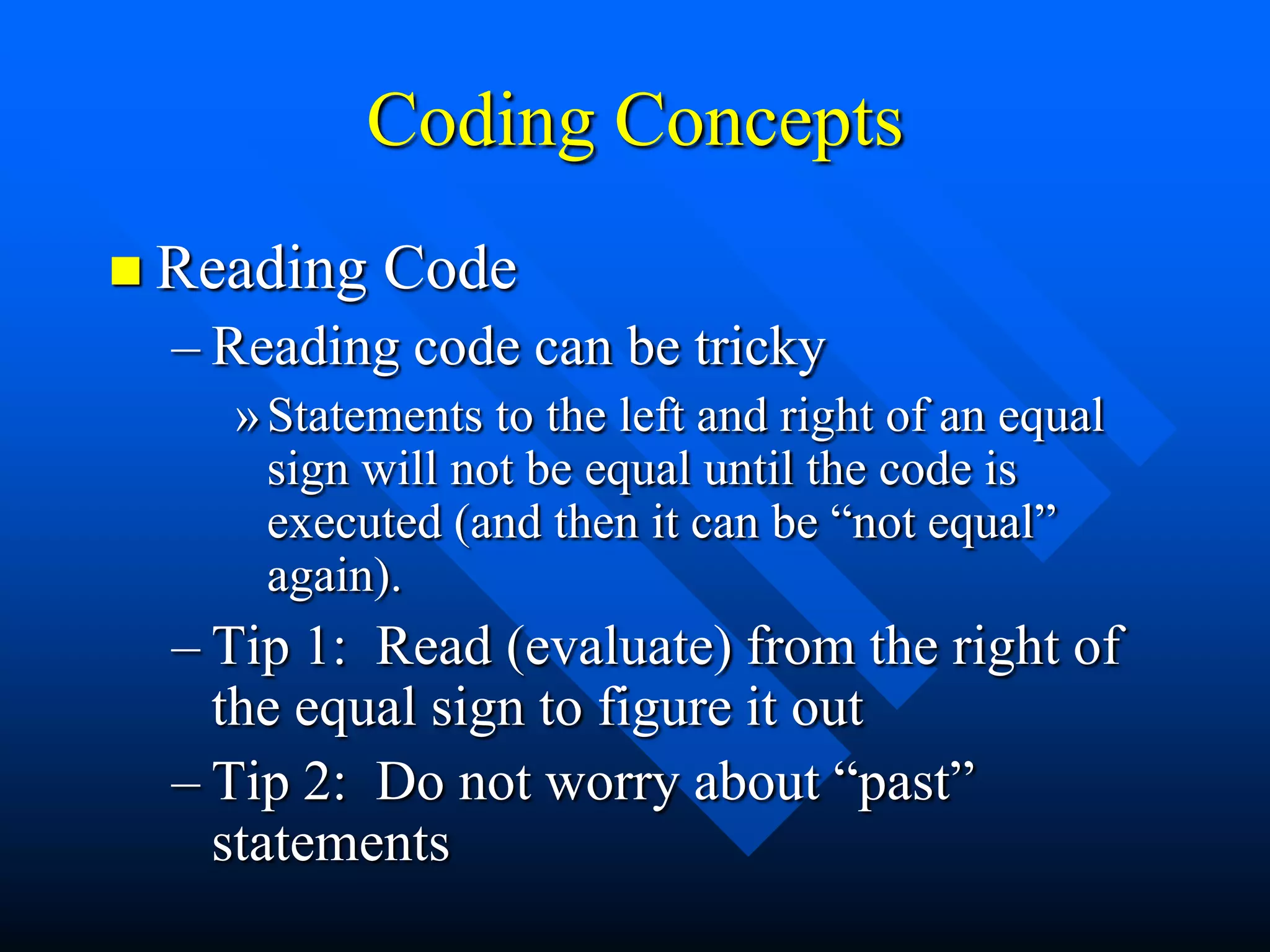 Coding Concepts
 Reading   Code
  – Reading code can be tricky
    » Statements to the left and right of an equal
      sign will not be equal until the code is
      executed (and then it can be “not equal”
      again).
  – Tip 1: Read (evaluate) from the right of
    the equal sign to figure it out
  – Tip 2: Do not worry about “past”
    statements
 