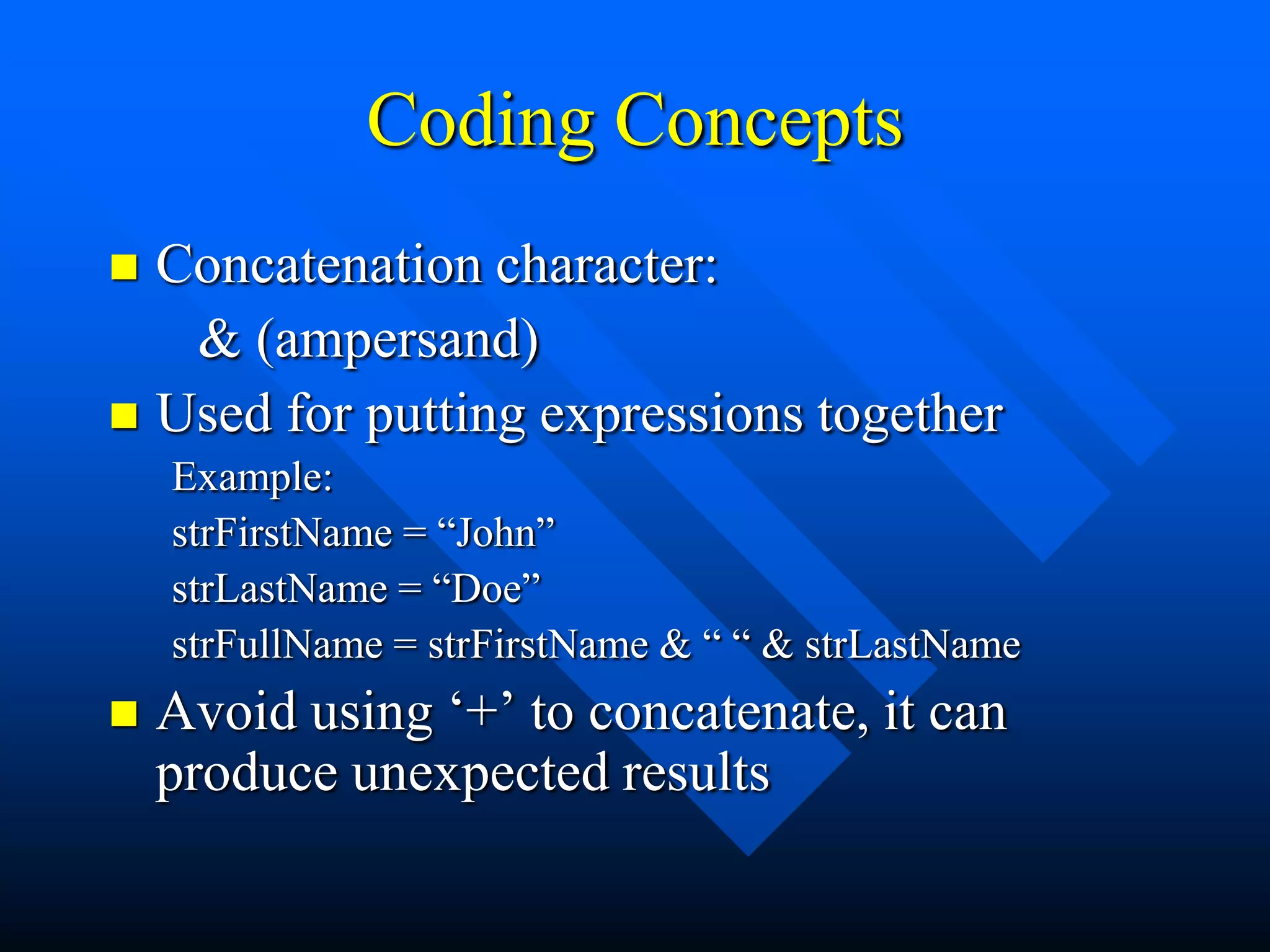 Coding Concepts
 Concatenation character:
   & (ampersand)
 Used for putting expressions together
    Example:
    strFirstName = “John”
    strLastName = “Doe”
    strFullName = strFirstName & “ “ & strLastName
   Avoid using „+‟ to concatenate, it can
    produce unexpected results
 