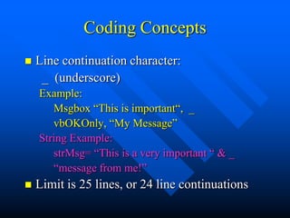 Coding Concepts
   Line continuation character:
     _ (underscore)
    Example:
       Msgbox “This is important“, _
       vbOKOnly, “My Message”
    String Example:
       strMsg= “This is a very important “ & _
       “message from me!”
   Limit is 25 lines, or 24 line continuations
 