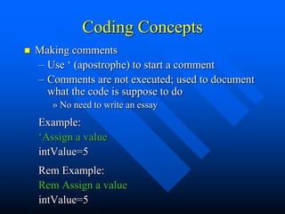 Coding Concepts
   Making comments
    – Use „ (apostrophe) to start a comment
    – Comments are not executed; used to document
      what the code is suppose to do
       » No need to write an essay
    Example:
    „Assign a value
    intValue=5
    Rem Example:
    Rem Assign a value
    intValue=5
 