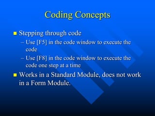 Coding Concepts
   Stepping through code
    – Use [F5] in the code window to execute the
      code
    – Use [F8] in the code window to execute the
      code one step at a time
   Works in a Standard Module, does not work
    in a Form Module.
 