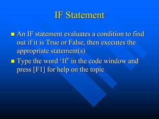 IF Statement
 An IF statement evaluates a condition to find
  out if it is True or False, then executes the
  appropriate statement(s)
 Type the word „If‟ in the code window and
  press [F1] for help on the topic
 
