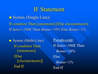 IF Statement
   Syntax (Single Line):
If condition Then [statements] [Else elsestatements]
If Sales>100K Then Bonus=10% Else Bonus=1%

   Syntax (Multi-Line)     Pseudo-code:
     If condition Then      If Sales>100K Then
        [statements]          Bonus=10%
     [Else                  Else
        [elsestatements]]     Bonus=1%
     End If                 End If
 