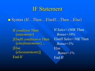 IF Statement
   Syntax (If…Then…ElseIf…Then…Else)

    If condition Then           If Sales>100K Then
       [statements]               Bonus=10%
    [ElseIf condition-n Then    ElseIf Sales>50K Then
       [elseifstatements] ...     Bonus=5%
    [Else                       Else
       [elsestatements]]           Bonus=1%
    End If                      End If
 