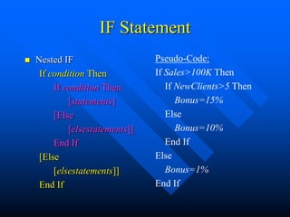IF Statement
   Nested IF                    Pseudo-Code:
     If condition Then           If Sales>100K Then
         If condition Then          If NewClients>5 Then
             [statements]              Bonus=15%
         [Else                      Else
             [elsestatements]]         Bonus=10%
         End If                     End If
     [Else                       Else
         [elsestatements]]          Bonus=1%
     End If                      End If
 