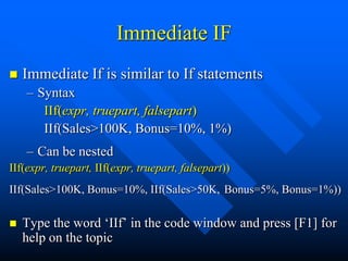 Immediate IF
   Immediate If is similar to If statements
    – Syntax
       IIf(expr, truepart, falsepart)
       IIf(Sales>100K, Bonus=10%, 1%)
    – Can be nested
IIf(expr, truepart, IIf(expr, truepart, falsepart))
IIf(Sales>100K, Bonus=10%, IIf(Sales>50K, Bonus=5%, Bonus=1%))

   Type the word „IIf‟ in the code window and press [F1] for
    help on the topic
 