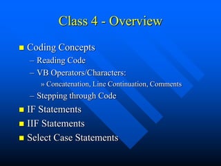 Class 4 - Overview
   Coding Concepts
    – Reading Code
    – VB Operators/Characters:
       » Concatenation, Line Continuation, Comments
    – Stepping through Code
 IF Statements
 IIF Statements
 Select Case Statements
 