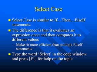 Select Case
 Select Case is similar to If…Then…ElseIf
  statements.
 The difference is that it evaluates an
  expression once and then compares it to
  different values
    – Makes it more efficient than multiple ElseIf
      statements
   Type the word „Select‟ in the code window
    and press [F1] for help on the topic
 