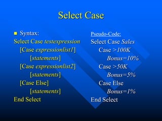 Select Case
 Syntax:                    Pseudo-Code:
Select Case testexpression   Select Case Sales
  [Case expressionlist1]        Case >100K
       [statements]                 Bonus=10%
  [Case expressionlist2]        Case >50K
       [statements]                 Bonus=5%
  [Case Else]                   Case Else
       [statements]                 Bonus=1%
End Select                   End Select
 