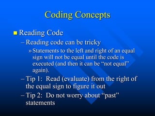 Coding Concepts
 Reading   Code
  – Reading code can be tricky
    » Statements to the left and right of an equal
      sign will not be equal until the code is
      executed (and then it can be “not equal”
      again).
  – Tip 1: Read (evaluate) from the right of
    the equal sign to figure it out
  – Tip 2: Do not worry about “past”
    statements
 