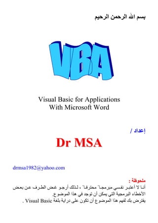 ‫ا‬ ‫ا‬ ‫ا‬
Visual Basic for Applications
With Microsoft Word
‫اد‬ ‫إ‬/
DDrr MMSSAA
drmsa1982@yahoo.com
‫ﻡ‬‫ﻡ‬::
‫أ‬ً ‫أ‬ً‫ﺏ‬ ‫ف‬ ‫ا‬ ‫أرﺝ‬ ،
‫ع‬ ‫ا‬ ‫ا‬ ‫ه‬ ‫ﺝ‬ ‫ﺕ‬ ‫أن‬ ‫ا‬ ‫ا‬ ‫ء‬ ‫ا‬.
‫ﺏ‬ ‫ض‬‫ﺏ‬ ‫درا‬ ‫ن‬ ‫ﺕ‬ ‫أن‬ ‫ع‬ ‫ا‬ ‫ا‬ ‫ه‬Visual Basic.
 