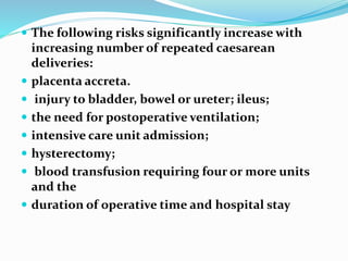  The following risks significantly increase with
increasing number of repeated caesarean
deliveries:
 placenta accreta.
 injury to bladder, bowel or ureter; ileus;
 the need for postoperative ventilation;
 intensive care unit admission;
 hysterectomy;
 blood transfusion requiring four or more units
and the
 duration of operative time and hospital stay
 
