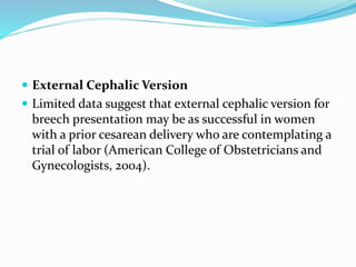  External Cephalic Version
 Limited data suggest that external cephalic version for
breech presentation may be as successful in women
with a prior cesarean delivery who are contemplating a
trial of labor (American College of Obstetricians and
Gynecologists, 2004).
 