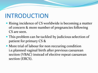 INTRODUCTION
 Rising incidence of CS worldwide is becoming a matter
of concern & more number of pregnancies following
CS are seen.
 This problem can be tackled by judicious selection of
patient for primary CS &
 More trial of labour for non reccuring condition
i.e.planned vaginal birth after previous caesarean
section (VBAC) instead of elective repeat caesarean
section (ERCS).
 
