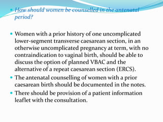  How should women be counselled in the antenatal
period?
 Women with a prior history of one uncomplicated
lower-segment transverse caesarean section, in an
otherwise uncomplicated pregnancy at term, with no
contraindication to vaginal birth, should be able to
discuss the option of planned VBAC and the
alternative of a repeat caesarean section (ERCS).
 The antenatal counselling of women with a prior
caesarean birth should be documented in the notes.
 There should be provision of a patient information
leaflet with the consultation.
 