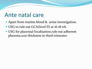 Ante natal care
 Apart from routine blood & urine investigation.
 USG to rule out GCA(level II) at 16-18 wk.
 USG for placental localisation,rule out adherent
placenta,scar thickness in third trimester.
 