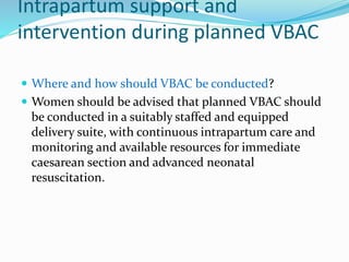 Intrapartum support and
intervention during planned VBAC
 Where and how should VBAC be conducted?
 Women should be advised that planned VBAC should
be conducted in a suitably staffed and equipped
delivery suite, with continuous intrapartum care and
monitoring and available resources for immediate
caesarean section and advanced neonatal
resuscitation.
 