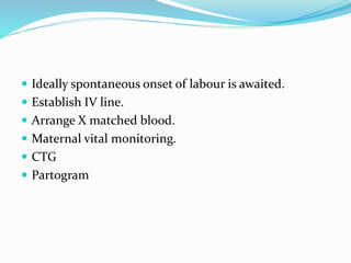  Ideally spontaneous onset of labour is awaited.
 Establish IV line.
 Arrange X matched blood.
 Maternal vital monitoring.
 CTG
 Partogram
 