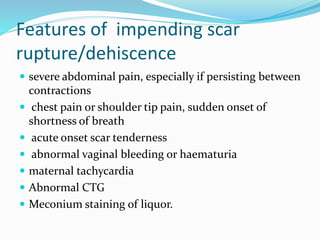 Features of impending scar
rupture/dehiscence
 severe abdominal pain, especially if persisting between
contractions
 chest pain or shoulder tip pain, sudden onset of
shortness of breath
 acute onset scar tenderness
 abnormal vaginal bleeding or haematuria
 maternal tachycardia
 Abnormal CTG
 Meconium staining of liquor.
 