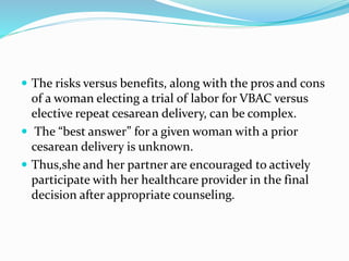  The risks versus benefits, along with the pros and cons
of a woman electing a trial of labor for VBAC versus
elective repeat cesarean delivery, can be complex.
 The “best answer” for a given woman with a prior
cesarean delivery is unknown.
 Thus,she and her partner are encouraged to actively
participate with her healthcare provider in the final
decision after appropriate counseling.
 